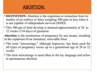 ABORTION:
• DEFINITION: Abortion is the expulsion or extraction from its
mother of an embryo or fetus weighing 500 gms or less when it
is not capable of independent survival (WHO)
• This 500 gm of fetal develop is attained approximately at 20 to
22 weeks (154 days) of gestation
Abortion is the termination of pregnancy by any means, resulting
in the expulsion of an immature, nonviable fetus
• The term “miscarriage,” although imprecise, has been used for
all types of pregnancy losses up to a gestational age of 20 to 22
weeks
• The term miscarriage is used often in the lay language and refers
to spontaneous abortion
 