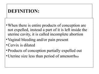 DEFINITION:
•When there is entire products of conception are
not expelled, instead a part of it is left inside the
uterine cavity, it is called incomplete abortion
•Vaginal bleeding and/or pain present
•Cervix is dilated
•Products of conception partially expelled out
•Uterine size less than period of amenorrhea
 
