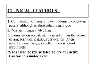 CLINICAL FEATURES:
1. Continuation of pain in lower abdomen, colicky in
nature, although in diminished magnitude
2. Persistent vaginal bleeding
3. Examination reveal: uterus smaller than the period
of amenorrhoea, patulous cervical os. Often
admitting one finger, expelled mass is found
incomplete.
•She should be resuscitated before any active
treatment is undertaken.
 