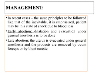 MANAGEMENT:
•In recent cases – the same principles to be followed
like that of the inevitable, it is emphasized, patient
may be in a state of shock due to blood loss
•Early abortion: dilatation and evacuation under
general anesthesia is to be done
•Late abortion: the uterus is evacuated under general
anesthesia and the products are removed by ovum
forceps or by blunt curette
 