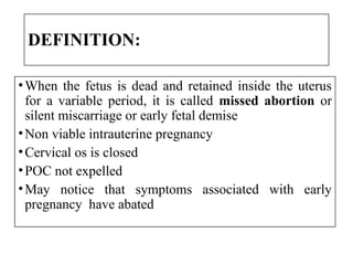 DEFINITION:
•When the fetus is dead and retained inside the uterus
for a variable period, it is called missed abortion or
silent miscarriage or early fetal demise
•Non viable intrauterine pregnancy
•Cervical os is closed
•POC not expelled
•May notice that symptoms associated with early
pregnancy have abated
 