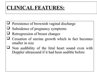 CLINICAL FEATURES:
 Persistence of brownish vaginal discharge
 Subsidence of pregnancy symptoms
 Retrogression of breast changes
 Cessation of uterine growth which in fact becomes
smaller in size
 Non audibility of the fetal heart sound even with
Doppler ultrasound if it had been audible before
 