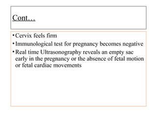 Cont…
•Cervix feels firm
•Immunological test for pregnancy becomes negative
•Real time Ultrasonography reveals an empty sac
early in the pregnancy or the absence of fetal motion
or fetal cardiac movements
 