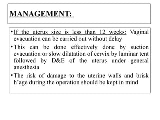 MANAGEMENT:
•If the uterus size is less than 12 weeks: Vaginal
evacuation can be carried out without delay
•This can be done effectively done by suction
evacuation or slow dilatation of cervix by laminar tent
followed by D&E of the uterus under general
anesthesia
•The risk of damage to the uterine walls and brisk
h’age during the operation should be kept in mind
 