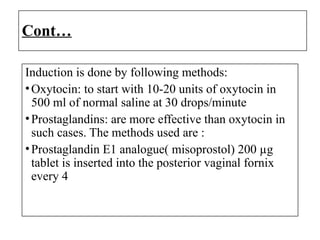 Cont…
Induction is done by following methods:
•Oxytocin: to start with 10-20 units of oxytocin in
500 ml of normal saline at 30 drops/minute
•Prostaglandins: are more effective than oxytocin in
such cases. The methods used are :
•Prostaglandin E1 analogue( misoprostol) 200 µg
tablet is inserted into the posterior vaginal fornix
every 4
 