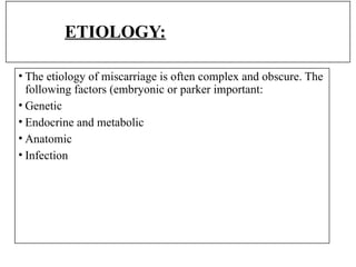 ETIOLOGY:
• The etiology of miscarriage is often complex and obscure. The
following factors (embryonic or parker important:
• Genetic
• Endocrine and metabolic
• Anatomic
• Infection
 