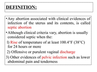 DEFINITION:
•Any abortion associated with clinical evidences of
infection of the uterus and its contents, is called
septic abortion
•Although clinical criteria vary, abortion is usually
considered septic when the:
l) Rise of temperature of at least 100.4°F (38°C)
for 24 hours or more
2) Offensive or purulent vaginal discharge
3) Other evidences of pelvic infection such as lower
abdominal pain and tenderness
 