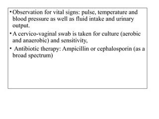 •Observation for vital signs: pulse, temperature and
blood pressure as well as fluid intake and urinary
output.
•A cervico-vaginal swab is taken for culture (aerobic
and anaerobic) and sensitivity,
• Antibiotic therapy: Ampicillin or cephalosporin (as a
broad spectrum)
 
