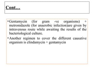 Cont…
•Gentamycin (for gram -ve organisms) +
metronidazole (for anaerobic infection)are given by
intravenous route while awaiting the results of the
bacteriological culture.
•Another regimen to cover the different causative
organism is clindamycin + gentamycin
 