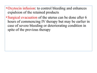 •Oxytocin infusion: to control bleeding and enhances
expulsion of the retained products
•Surgical evacuation of the uterus can be done after 6
hours of commencing IV therapy but may be earlier in
case of severe bleeding or deteriorating condition in
spite of the previous therapy
 