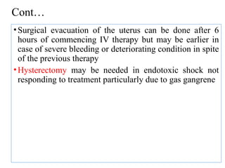 Cont…
•Surgical evacuation of the uterus can be done after 6
hours of commencing IV therapy but may be earlier in
case of severe bleeding or deteriorating condition in spite
of the previous therapy
•Hysterectomy may be needed in endotoxic shock not
responding to treatment particularly due to gas gangrene
 