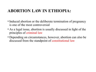 ABORTION LAW IN ETHIOPIA:
• Induced abortion or the deliberate termination of pregnancy
is one of the most controversial
• As a legal issue, abortion is usually discussed in light of the
principles of criminal law
• Depending on circumstances, however, abortion can also be
discussed from the standpoint of constitutional law
 