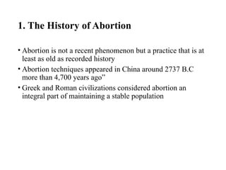 1. The History of Abortion
• Abortion is not a recent phenomenon but a practice that is at
least as old as recorded history
• Abortion techniques appeared in China around 2737 B.C
more than 4,700 years ago”
• Greek and Roman civilizations considered abortion an
integral part of maintaining a stable population
 