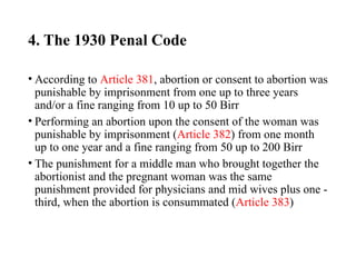 4. The 1930 Penal Code
• According to Article 381, abortion or consent to abortion was
punishable by imprisonment from one up to three years
and/or a fine ranging from 10 up to 50 Birr
• Performing an abortion upon the consent of the woman was
punishable by imprisonment (Article 382) from one month
up to one year and a fine ranging from 50 up to 200 Birr
• The punishment for a middle man who brought together the
abortionist and the pregnant woman was the same
punishment provided for physicians and mid wives plus one -
third, when the abortion is consummated (Article 383)
 