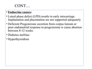 CONT…
• Endocrine causes:
• Luteal phase defect (LPD) results in early miscarriage.
Implantation and placentation are not supported adequately
• Deficient Progesterone secretion from corpus luteum or
poor endometrial response to progesterone is cause abortion
between 8-12 weeks
• Diabetes mellitus
• Hyperthyroidism
 