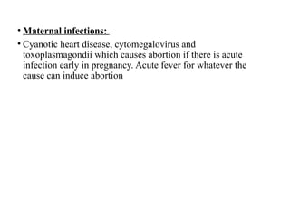 • Maternal infections:
• Cyanotic heart disease, cytomegalovirus and
toxoplasmagondii which causes abortion if there is acute
infection early in pregnancy. Acute fever for whatever the
cause can induce abortion
 