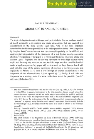 LAURA PEPE (MILAN)
ABORTION*
IN ANCIENT GREECE
Foreword
The topic of abortion in ancient Greece, and particularly in Athens, has been studied
at length especially in its medical and social dimensions,1
but has received less
consideration in the more specific legal field. One of the most important
contributions in this latter perspective is the paper presented at the 1999 Symposion
by Stephen Todd,2
whose interest was concentrated especially on the difficult and
controversial interpretation of the fragments of a lost Lysian speech concerning
abortion.3
The purpose of my paper is to reconsider this issue, obviously taking into
account Lysias’ fragments that in fact may represent our main legal source on the
topic, and focusing my attention on the possible ways abortion could be handled
under a legal perspective. My paper will be structured on three themes: first I will
deal with the issue of the general perception of abortion in the Greek poleis, and
especially in Athens (§ 1); then, I will attempt an overall interpretation of the
fragments of the aforementioned Lysian speech (§ 2); finally, I will take the
fragments as a starting point for some reflections about the possible “public”
relevance of abortion (§ 3).
* The most common Greek term—but not the sole one (see e.g., infra, n. 8)—for abortion
is (ex)amblōsis; it appears, for instance, in the title given to a Lysian speech whose few
extant fragments represent one of our main sources concerning the political and legal
relevance of the issue. It is important to stress that, as the analysis of these fragments (see
infra, § 2) shows, the notion covered by the word (ex)amblōsis comprises not only our
“abortion” in a proper sense, but also, more loosely, some cases that we would describe
as “miscarriage” (e.g., the expulsion of the foetus as a result of a blow to the woman’s
stomach).
1
See e.g., Fontanille (1977); Carrick (1985); Murray (1991); Angeletti (1992); Hanson
(1992); Riddle (1992); Riddle (1997); Laale (1992–1993); Demand (1994), 57–63;
Kapparis (2002).
2
Todd (2003).
3
The latest editions of the fragments are those of Floristán Imízcoz (2000) and Carey
(2007), which are more complete than the previous ones of Thalheim (1913) and Gernet
(1926). As for the title, the speech is referred to either as ὶ ὕ ]ἒἀμ (Theon
Rh. Prog. 69 Sp.; Hermog. Prolegomena in librum ὶ 200 R.; Harpocr. ss.vv.
ἀμ μ ἢἒ ) or as ὶ ἀμ ἒ(Sopat. Rh. Ἐ ἒ ἒ ὰ
μ 300 R.) or as ὰ Ἀ ἒἀμ ἒ(Lex. Cant. s.v. μ ).
 