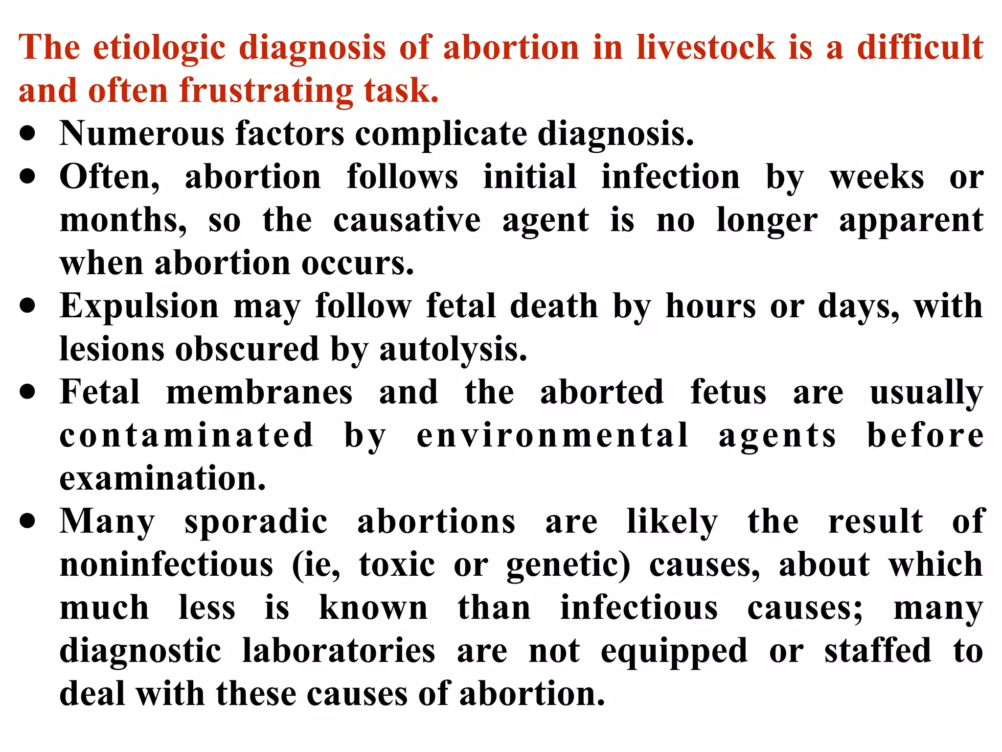 The etiologic diagnosis of abortion in livestock is a difficult
and often frustrating task.
• Numerous factors complicate diagnosis.
• Often, abortion follows initial infection by weeks or
months, so the causative agent is no longer apparent
when abortion occurs.
• Expulsion may follow fetal death by hours or days, with
lesions obscured by autolysis.
• Fetal membranes and the aborted fetus are usually
contaminated by environmental agents before
examination.
• Many sporadic abortions are likely the result of
noninfectious (ie, toxic or genetic) causes, about which
much less is known than infectious causes; many
diagnostic laboratories are not equipped or staffed to
deal with these causes of abortion.
 