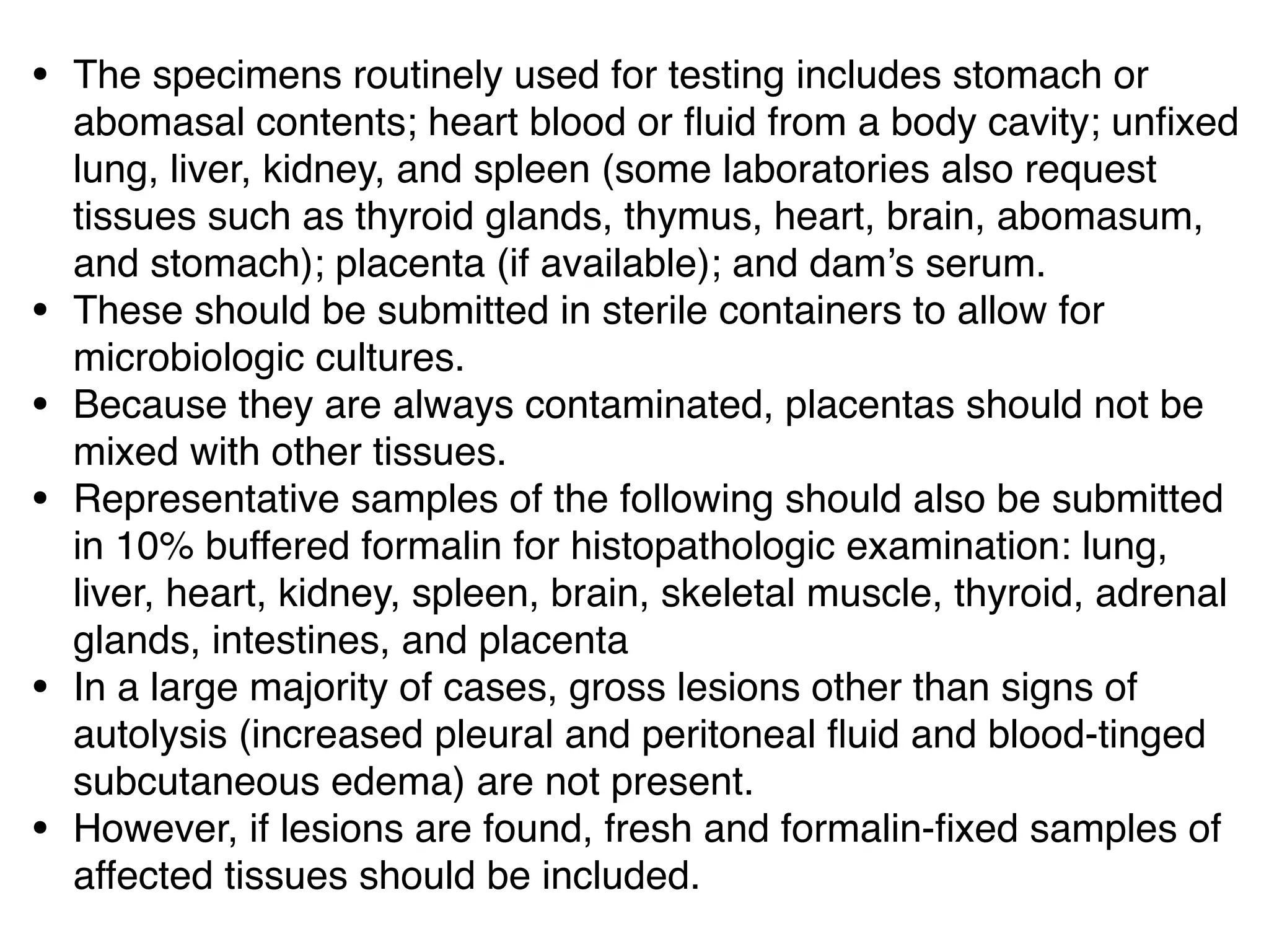 • The specimens routinely used for testing includes stomach or
abomasal contents; heart blood or ﬂuid from a body cavity; unﬁxed
lung, liver, kidney, and spleen (some laboratories also request
tissues such as thyroid glands, thymus, heart, brain, abomasum,
and stomach); placenta (if available); and dam’s serum.
• These should be submitted in sterile containers to allow for
microbiologic cultures.
• Because they are always contaminated, placentas should not be
mixed with other tissues.
• Representative samples of the following should also be submitted
in 10% buffered formalin for histopathologic examination: lung,
liver, heart, kidney, spleen, brain, skeletal muscle, thyroid, adrenal
glands, intestines, and placenta
• In a large majority of cases, gross lesions other than signs of
autolysis (increased pleural and peritoneal ﬂuid and blood-tinged
subcutaneous edema) are not present.
• However, if lesions are found, fresh and formalin-ﬁxed samples of
affected tissues should be included.
 