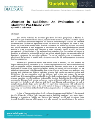 32
A forum for academic, social, and timely issues affecting religious communities around the world.
www.irdialogue.org
To submit an article visit www.irdialogue.org/submissions
Abortion in Buddhism: An Evaluation of a
Moderate Pro-Choice View
By Todd E. Johanson
Abstract
This article evaluates the moderate pro-choice Buddhist perspective of Michael G.
Barnhart in light of the traditional ethical precepts of the Theravada tradition. Barnhart argues
that the tradition is sufficiently vague on the issue of when life begins to allow for a modest
accommodation of abortion legitimately within the tradition and beyond the cases of rape,
incest, and threat to the mother’s life. Barnhart claims that his middle way between pro-choice
and pro-life extremes is both acceptable in Buddhism and also more compassionate toward
women in crisis pregnancies and therefore is more karmically fruitful as well. Barnhart’s
perspective is critiqued in light of the traditional interpretation of the Theravada tradition and is
found to be ultimately incompatible with it as well as actually having the opposite effect of
Barnhart’s contention by increasing suffering. The article concludes with an argument for
adoption as the best way to uphold both extreme reverence for life and compassion for women
in crisis pregnancies.
Abortion is a perennially visible and divisive issue in America, and also remains an
important issue globally, as attested by the fierce wrangling in the United Nations and elsewhere
over the perceived conflicts and the complexities of this issue and related ones in the areas of
fundamental human rights, reproductive rights, population control and contraception, etc. As
globalization continues, ethical issues like these bring different worldviews more and more into
contact, with ethicists from different traditions bringing their varying perspectives to bear and
highlighting the ever-increasing need for dialogue both within and among the various
worldviews. Religious traditions must be able to effectively continue to speak to ethical issues in
relevant ways that can offer guidance on issues like abortion that affect the lives of the global
community. Dialogue both among and across varying religious traditions is a pertinent and
necessary way to help us all reflect on and clarify our thinking and convictions on such a
complex issue. It also helps us to learn how we can better communicate with and come to
understand the numerous voices in the world market of ideas, as well as providing a venue for
expressing our convictions and potentially influencing each other in seeking the common good
of all.
In light of these considerations, I will evaluate the perspective of Michael G. Barnhart of
the City University of New York, who represents a Buddhist, moderate1 pro-choice stance.
Barnhart is proposing a “middle way” between the “extreme” pro-life and pro-choice views
typically found in America, which purports to take seriously the moral status of the unborn,
 