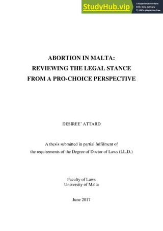 ABORTION IN MALTA:
REVIEWING THE LEGAL STANCE
FROM A PRO-CHOICE PERSPECTIVE
DESIREE‟ ATTARD
A thesis submitted in partial fulfilment of
the requirements of the Degree of Doctor of Laws (LL.D.)
Faculty of Laws
University of Malta
June 2017
 