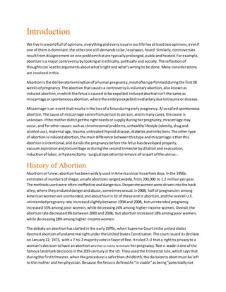 Introduction
We live inaworldfull of opinions,everythingandeveryissueinourlife hasatleasttwoopinions,evenif
one of themisdominant,the otherone still demandstobe,leastways,heard.Similarly, controversies
resultfromdisagreementonone problemthatare typicallyprolonged,publicandheated.Forexample,
abortionisa major controversybylookingatitethically,politicallyandsocially.The reflectionof
thoughtscan leadto argumentsaboutwhat'srightand what'swrong to be done.Many considerations
are involvedinthis.
Abortionisthe deliberateterminationof ahumanpregnancy,mostoftenperformedduringthe first28
weeksof pregnancy.The abortionthatcausesa controversy isvoluntaryabortion,alsoknownas
inducedabortion,inwhichthe fetusiscausedtobe expelled.Inducedabortionisn'tthe same as
miscarriage orspontaneousabortion,wherethe embryoexpelledinvoluntarydue totraumaor disease.
Miscarriage isan eventthatresultsinthe lossof a fetusduringearlypregnancy.Alsocalledspontaneous
abortion.The cause of miscarriage variesfrompersontoperson,andinmanycases,the cause is
unknown.If the motherdidn'tgetthe rightneedsor supplyduringherpregnancy,miscarriage may
occur, and forothercauses suchas chromosomal problems,unhealthylifestyle (obesity,drugand
alcohol use),maternal age,trauma,untreatedthyroiddisease,diabetesandinfections.The othertype
of abortionisinducedabortion,the maindifference betweenthistype andmiscarriage isthat this
abortionisintentional,anditendsthe pregnancybefore the fetushasdevelopedproperly,
vacuumaspiration and/orcurettage orduringthe second trimesterbydilationandevacuation,
induction of labor, orhysterectomy - surgical operationtoremove all orpart of the uterus-.
History of Abortion
Abortion isn'tnew;abortionhasbeenwidelyusedinAmericasince itsearliestdays.Inthe 1950s,
estimatesof numbersof illegal,unsafe abortionsrangedwidely,from 200,000 to 1.2 million peryear.
The methodsusedwere oftenineffective anddangerous.Desperatewomenwere drivenintothe back
alley,where theyendureddangerandabuse,sometimessexual.in2008, half of pregnancies among
Americanwomenare unintended,andaboutfourin10 of these endinabortion,andthe overall U.S.
unintendedpregnancyrate increasedslightlybetween1994 and 2008, butunintendedpregnancy
increased55%among poor women,while decreasing24% among higher-income women.Overall,the
abortionrate decreased8%between2000 and 2008, but abortionincreased18% amongpoor women,
while decreasing28%amonghigher-incomewomen.
The debate on abortionhasstartedinthe early1970s, when Supreme Courtinthe unitedstates
deemedabortionafundamentalrightunderthe UnitedStatesConstitution.The courtissueditsdecision
on January22, 1973, witha 7-to-2 majorityvote infavorof Roe.It ruled7–2 that a right to privacyto a
woman’sdecisiontohave an abortion whether or not to terminate herpregnancy.Roe v.wade isone of the
famouslandmarkdecisionsinthe 20thcenturyinthe US. Theyusedthe trimestral rule,whichsaysthat
duringthe firsttrimester,whenthe procedureis saferthanchildbirth, the decisiontoabortmust be left
to the motherand herphysician. Because the fetusisdefinedAs“inviable”asbeing“potentiallynot
 