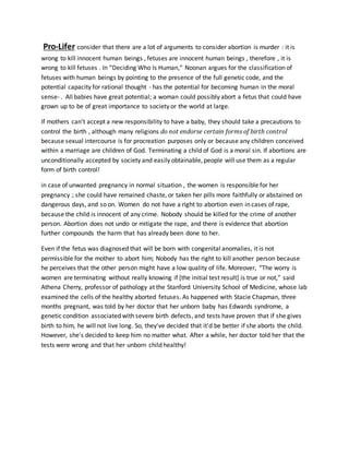 Pro-Lifer consider that there are a lot of arguments to consider abortion is murder : it is
wrong to kill innocent human beings , fetuses are innocent human beings , therefore , it is
wrong to kill fetuses . In “Deciding Who Is Human,” Noonan argues for the classification of
fetuses with human beings by pointing to the presence of the full genetic code, and the
potential capacity for rational thought - has the potential for becoming human in the moral
sense- . All babies have great potential; a woman could possibly abort a fetus that could have
grown up to be of great importance to society or the world at large.
If mothers can’t accept a new responsibility to have a baby, they should take a precautions to
control the birth , although many religions do not endorse certain forms of birth control
because sexual intercourse is for procreation purposes only or because any children conceived
within a marriage are children of God. Terminating a child of God is a moral sin. If abortions are
unconditionally accepted by society and easily obtainable, people will use them as a regular
form of birth control!
in case of unwanted pregnancy in normal situation , the women is responsible for her
pregnancy ; she could have remained chaste, or taken her pills more faithfully or abstained on
dangerous days, and so on. Women do not have a right to abortion even in cases of rape,
because the child is innocent of any crime. Nobody should be killed for the crime of another
person. Abortion does not undo or mitigate the rape, and there is evidence that abortion
further compounds the harm that has already been done to her.
Even if the fetus was diagnosed that will be born with congenital anomalies, it is not
permissible for the mother to abort him; Nobody has the right to kill another person because
he perceives that the other person might have a low quality of life. Moreover, “The worry is
women are terminating without really knowing if [the initial test result] is true or not,” said
Athena Cherry, professor of pathology at the Stanford University School of Medicine, whose lab
examined the cells of the healthy aborted fetuses. As happened with Stacie Chapman, three
months pregnant, was told by her doctor that her unborn baby has Edwards syndrome, a
genetic condition associated with severe birth defects, and tests have proven that if she gives
birth to him, he will not live long. So, they've decided that it'd be better if she aborts the child.
However, she's decided to keep him no matter what. After a while, her doctor told her that the
tests were wrong and that her unborn child healthy!
 