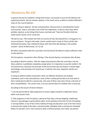 Abortion in ISLAM
in general, the Qur'an condemns killing of the human soul except in cases of self-defense and
capital punishment, did not mention abortion in the literal sense, so Muslim scholars differed in
views on the issue of abortion.
Origin in ruling on abortion: the ban and prevention; because Islamis considered the human
soul reserved, kept it, and make it one of the five imperatives. In Qur'an many texts which
prohibits abortion as the killing of the human soul God said: “Take not life which Allah has
made sacred” (Surah, Al-An' am,6:151).
The Qur'an says :"We created man from an essence of clay: then placed him, a living germ, In a
secure enclosure. The germ We made a leech; and the leech a lump of Flesh; and this We
fashioned into bones, then clothed the bones with flesh;Then We develop it into another
creation". (Surah Al-Mu'minoon, 23: 12-14)
But when ensoulment (after the soul enters into the fetus)? the Muslim scholars differed in that
on two opinions: -
The first opinion: ensoulment after 120 days // the Second Opinion: ensoulment after 40 days
According to Muslim scholars, after the stage of ensoulment (after the soul enters into the
fetus), abortion is prohibited completely except where it is imperative to save the mother's life
(This permission is based on the principle of the lesser of the two evils known in Islamic legal
terminology as the principle of al-ahamm wa 'l-muhimm 'the more important and the less
important').
In ruling on abortion before ensoulment ,there are different directions and multiple
statements, even in the same doctrine, some of them said by permissible at all, and some of
them said by permissible for a reason only, and some of them said, never forced, and some of
them said prohibition .The correct view, is to say is permissible, On condition that a necessity.
According to the Council of Senior Scholars:
"1. Do not permissible to abort pregnancy at various stages except for a legitimate reason
within very narrow limits.
2. If the pregnancy in the first phase, a period of forty days, and was dropping a legitimate
interest or pay damage is permissible to abort. As for aborting at this time for fear of hardship
in raising children, or out of fear of the inability of living and education costs or for their future,
or because the couple of the boys is not permissible .(Almighty God as each person livelihood
before he was born, this is not a reason to abort a child for poverty, but it does not prevent
 