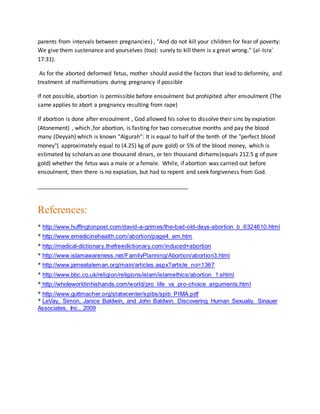 parents from intervals between pregnancies) , "And do not kill your children for fear of poverty:
We give them sustenance and yourselves (too): surely to kill them is a great wrong." (al-Isra`
17:31).
As for the aborted deformed fetus, mother should avoid the factors that lead to deformity, and
treatment of malformations during pregnancy if possible
If not possible, abortion is permissible before ensoulment but prohipited after ensoulment (The
same applies to abort a pregnancy resulting from rape)
If abortion is done after ensoulment , God allowed his solve to dissolve their sins by expiation
(Atonement) , which ,for abortion, is fasting for two consecutive months and pay the blood
many (Deyyah) which is known "Algurah": It is equal to half of the tenth of the "perfect blood
money"( approximately equal to (4.25) kg of pure gold) or 5% of the blood money, which is
estimated by scholars as one thousand dinars, or ten thousand dirhams(equals 212.5 g of pure
gold) whether the fetus was a male or a female. While, if abortion was carried out before
ensoulment, then there is no expiation, but had to repent and seek forgiveness from God.
________________________________________________
References:
* http://www.huffingtonpost.com/david-a-grimes/the-bad-old-days-abortion_b_6324610.html
* http://www.emedicinehealth.com/abortion/page4_em.htm
* http://medical-dictionary.thefreedictionary.com/induced+abortion
* http://www.islamawareness.net/FamilyPlanning/Abortion/abortion3.html
* http://www.jameataleman.org/main/articles.aspx?article_no=1367
* http://www.bbc.co.uk/religion/religions/islam/islamethics/abortion_1.shtml
* http://wholeworldinhishands.com/world/pro_life_vs_pro-choice_arguments.html
* http://www.guttmacher.org/statecenter/spibs/spib_PIMA.pdf
* LeVay, Simon, Janice Baldwin, and John Baldwin. Discovering Human Sexualiy. Sinauer
Associates, Inc., 2009
 