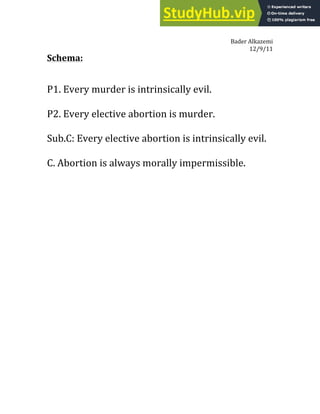 Bader Alkazemi
12/9/11
Schema:
P1. Every murder is intrinsically evil.
P2. Every elective abortion is murder.
Sub.C: Every elective abortion is intrinsically evil.
C. Abortion is always morally impermissible.
 