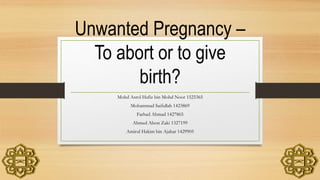 Unwanted Pregnancy –
To abort or to give
birth?
Mohd Asrol Hafiz bin Mohd Noor 1525365
Mohammad Saifullah 1423869
Farhad Ahmad 1427865
Ahmed Alson Zaki 1327199
Amirul Hakim bin Ajahar 1429905
 