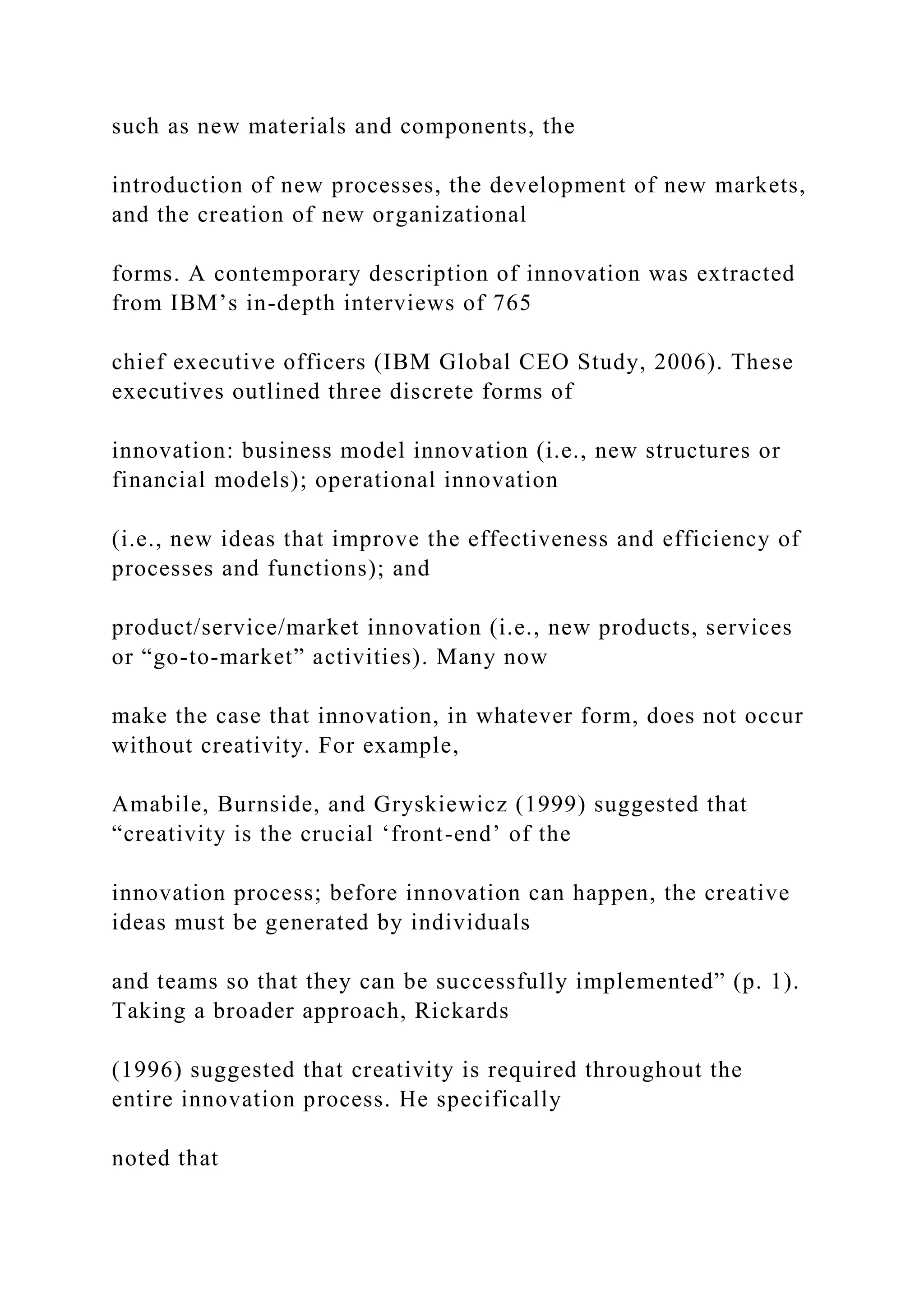such as new materials and components, the
introduction of new processes, the development of new markets,
and the creation of new organizational
forms. A contemporary description of innovation was extracted
from IBM’s in-depth interviews of 765
chief executive officers (IBM Global CEO Study, 2006). These
executives outlined three discrete forms of
innovation: business model innovation (i.e., new structures or
financial models); operational innovation
(i.e., new ideas that improve the effectiveness and efficiency of
processes and functions); and
product/service/market innovation (i.e., new products, services
or “go-to-market” activities). Many now
make the case that innovation, in whatever form, does not occur
without creativity. For example,
Amabile, Burnside, and Gryskiewicz (1999) suggested that
“creativity is the crucial ‘front-end’ of the
innovation process; before innovation can happen, the creative
ideas must be generated by individuals
and teams so that they can be successfully implemented” (p. 1).
Taking a broader approach, Rickards
(1996) suggested that creativity is required throughout the
entire innovation process. He specifically
noted that
 