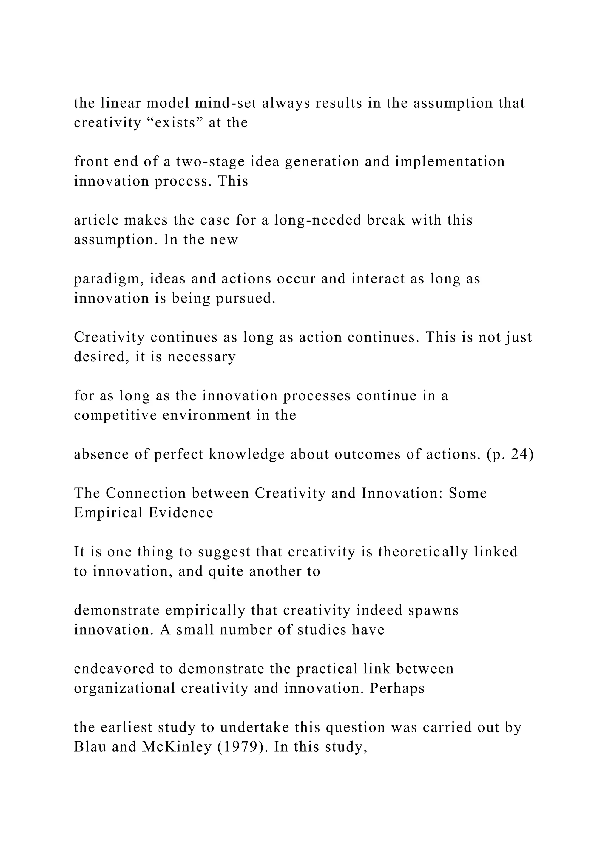 the linear model mind-set always results in the assumption that
creativity “exists” at the
front end of a two-stage idea generation and implementation
innovation process. This
article makes the case for a long-needed break with this
assumption. In the new
paradigm, ideas and actions occur and interact as long as
innovation is being pursued.
Creativity continues as long as action continues. This is not just
desired, it is necessary
for as long as the innovation processes continue in a
competitive environment in the
absence of perfect knowledge about outcomes of actions. (p. 24)
The Connection between Creativity and Innovation: Some
Empirical Evidence
It is one thing to suggest that creativity is theoretically linked
to innovation, and quite another to
demonstrate empirically that creativity indeed spawns
innovation. A small number of studies have
endeavored to demonstrate the practical link between
organizational creativity and innovation. Perhaps
the earliest study to undertake this question was carried out by
Blau and McKinley (1979). In this study,
 