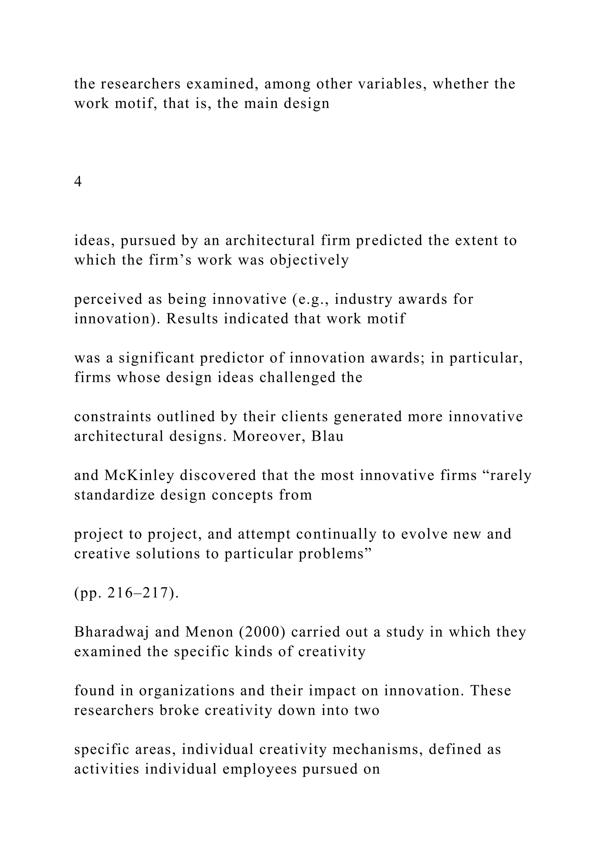 the researchers examined, among other variables, whether the
work motif, that is, the main design
4
ideas, pursued by an architectural firm predicted the extent to
which the firm’s work was objectively
perceived as being innovative (e.g., industry awards for
innovation). Results indicated that work motif
was a significant predictor of innovation awards; in particular,
firms whose design ideas challenged the
constraints outlined by their clients generated more innovative
architectural designs. Moreover, Blau
and McKinley discovered that the most innovative firms “rarely
standardize design concepts from
project to project, and attempt continually to evolve new and
creative solutions to particular problems”
(pp. 216–217).
Bharadwaj and Menon (2000) carried out a study in which they
examined the specific kinds of creativity
found in organizations and their impact on innovation. These
researchers broke creativity down into two
specific areas, individual creativity mechanisms, defined as
activities individual employees pursued on
 