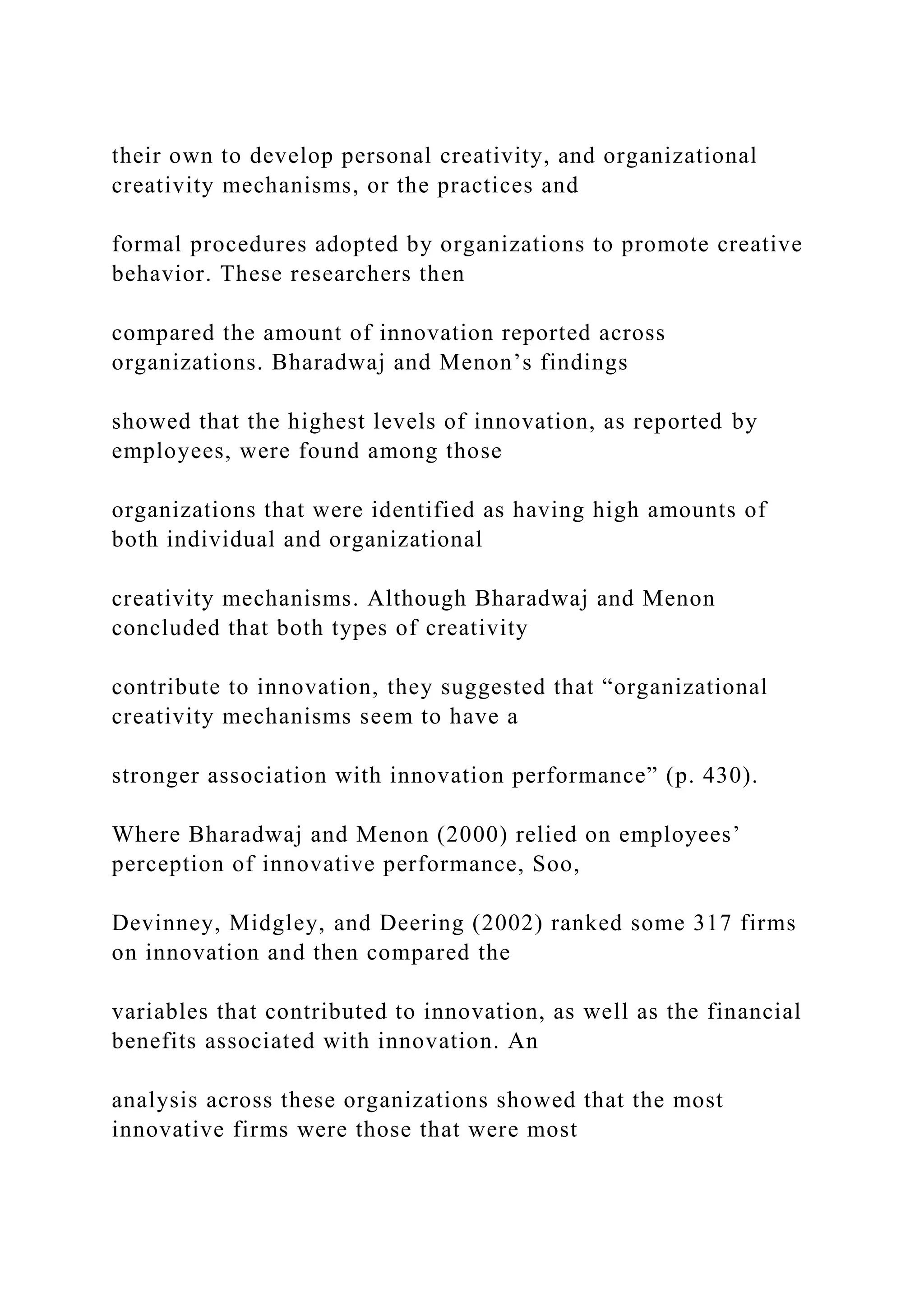 their own to develop personal creativity, and organizational
creativity mechanisms, or the practices and
formal procedures adopted by organizations to promote creative
behavior. These researchers then
compared the amount of innovation reported across
organizations. Bharadwaj and Menon’s findings
showed that the highest levels of innovation, as reported by
employees, were found among those
organizations that were identified as having high amounts of
both individual and organizational
creativity mechanisms. Although Bharadwaj and Menon
concluded that both types of creativity
contribute to innovation, they suggested that “organizational
creativity mechanisms seem to have a
stronger association with innovation performance” (p. 430).
Where Bharadwaj and Menon (2000) relied on employees’
perception of innovative performance, Soo,
Devinney, Midgley, and Deering (2002) ranked some 317 firms
on innovation and then compared the
variables that contributed to innovation, as well as the financial
benefits associated with innovation. An
analysis across these organizations showed that the most
innovative firms were those that were most
 