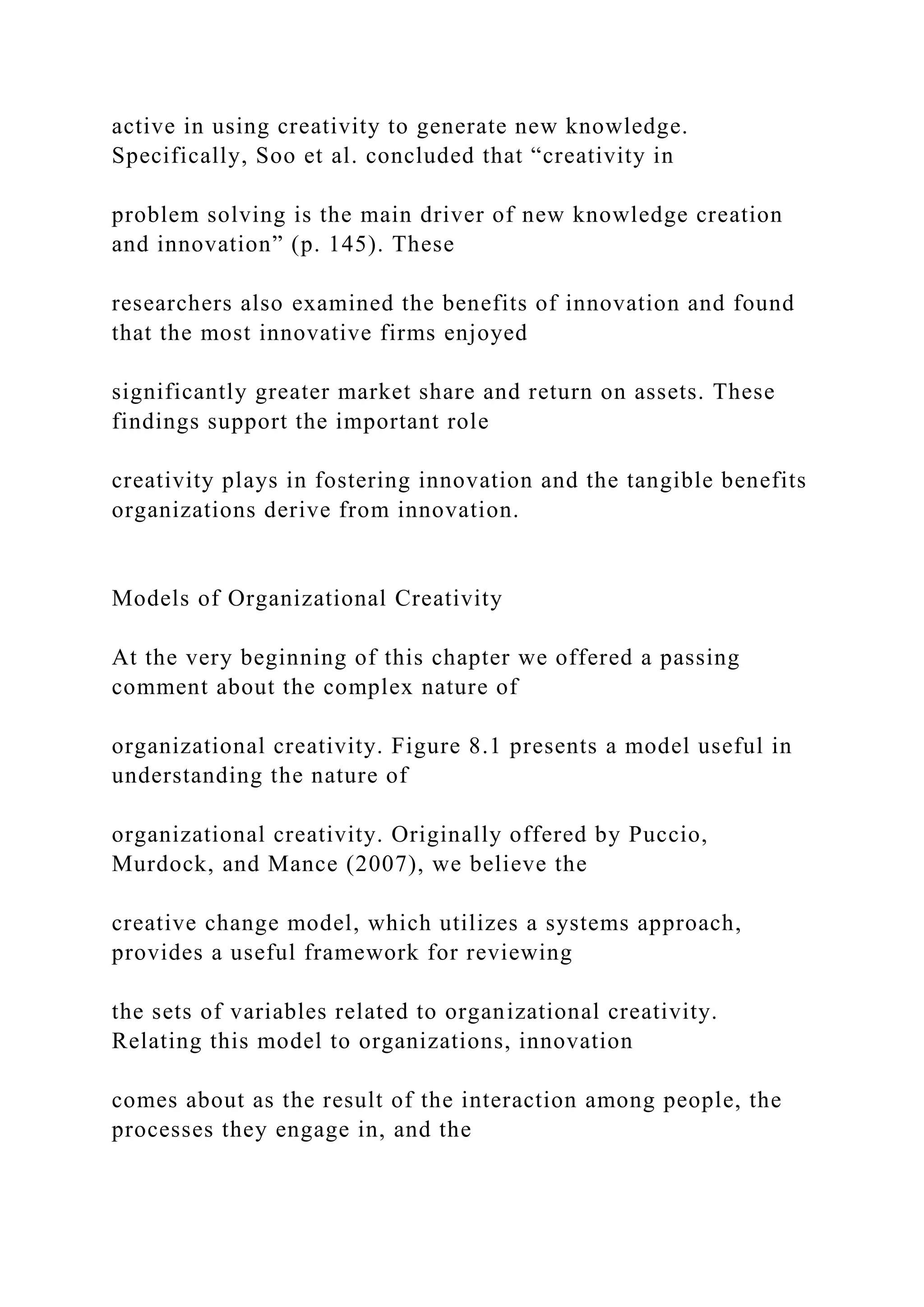 active in using creativity to generate new knowledge.
Specifically, Soo et al. concluded that “creativity in
problem solving is the main driver of new knowledge creation
and innovation” (p. 145). These
researchers also examined the benefits of innovation and found
that the most innovative firms enjoyed
significantly greater market share and return on assets. These
findings support the important role
creativity plays in fostering innovation and the tangible benefits
organizations derive from innovation.
Models of Organizational Creativity
At the very beginning of this chapter we offered a passing
comment about the complex nature of
organizational creativity. Figure 8.1 presents a model useful in
understanding the nature of
organizational creativity. Originally offered by Puccio,
Murdock, and Mance (2007), we believe the
creative change model, which utilizes a systems approach,
provides a useful framework for reviewing
the sets of variables related to organizational creativity.
Relating this model to organizations, innovation
comes about as the result of the interaction among people, the
processes they engage in, and the
 