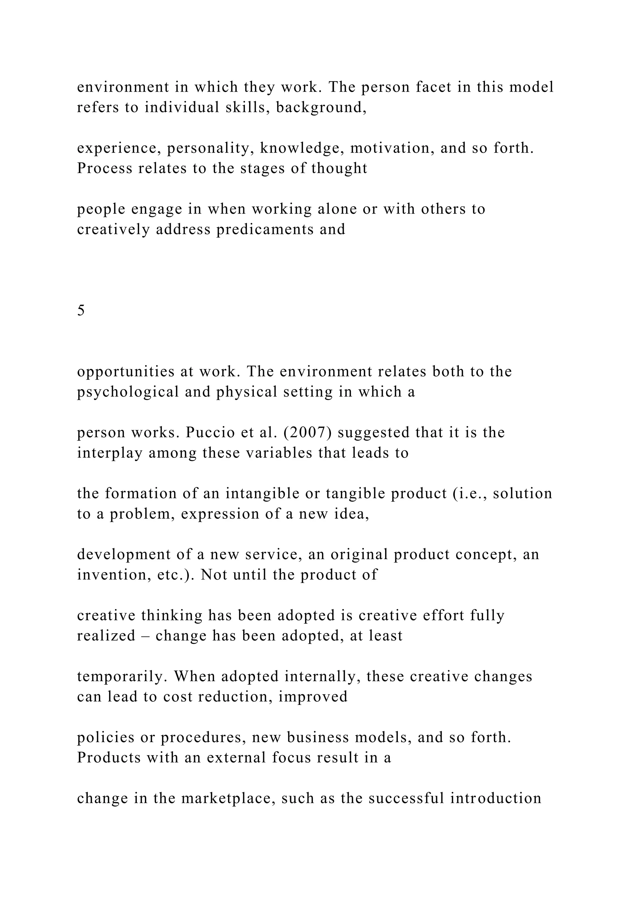 environment in which they work. The person facet in this model
refers to individual skills, background,
experience, personality, knowledge, motivation, and so forth.
Process relates to the stages of thought
people engage in when working alone or with others to
creatively address predicaments and
5
opportunities at work. The environment relates both to the
psychological and physical setting in which a
person works. Puccio et al. (2007) suggested that it is the
interplay among these variables that leads to
the formation of an intangible or tangible product (i.e., solution
to a problem, expression of a new idea,
development of a new service, an original product concept, an
invention, etc.). Not until the product of
creative thinking has been adopted is creative effort fully
realized – change has been adopted, at least
temporarily. When adopted internally, these creative changes
can lead to cost reduction, improved
policies or procedures, new business models, and so forth.
Products with an external focus result in a
change in the marketplace, such as the successful introduction
 