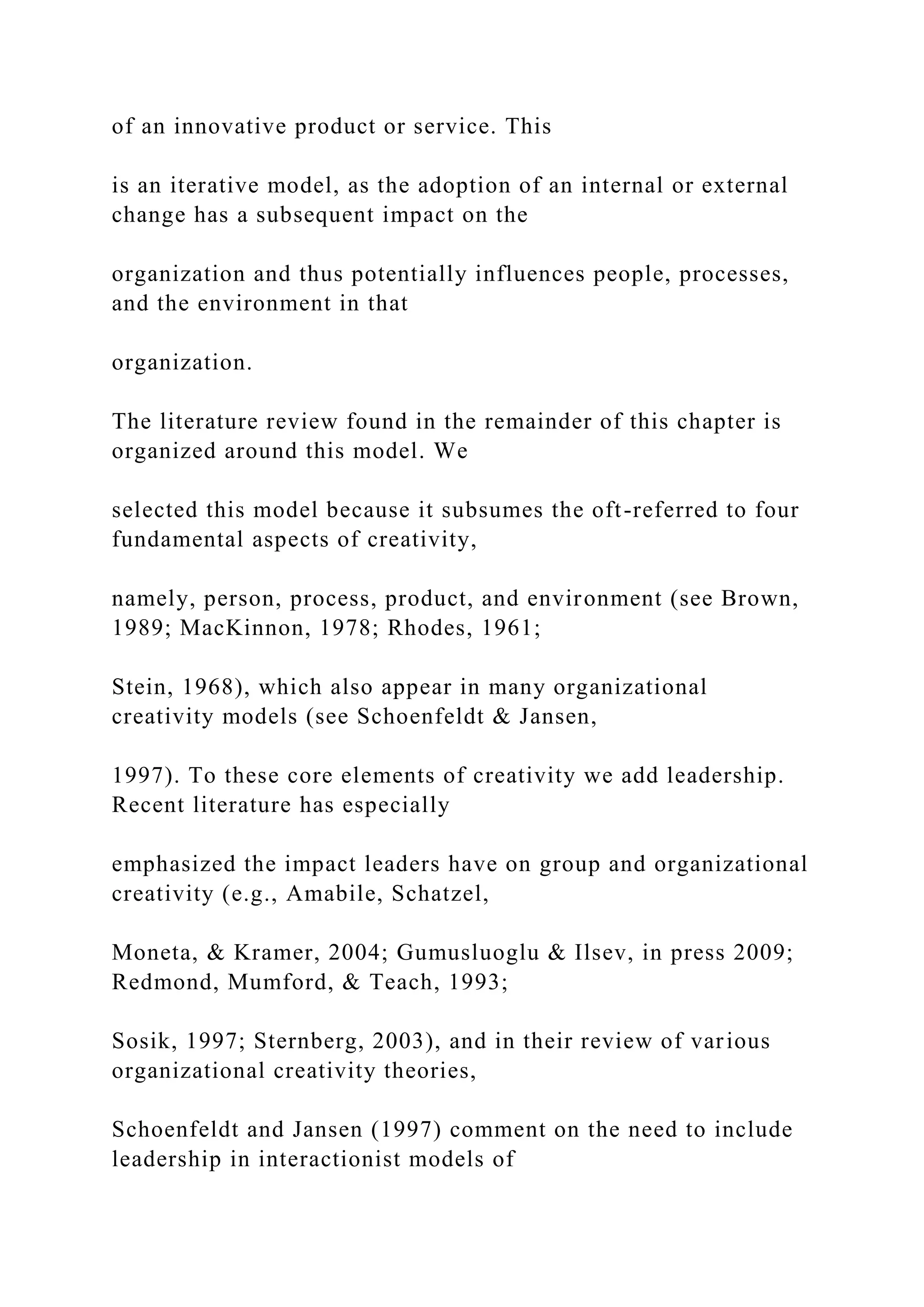 of an innovative product or service. This
is an iterative model, as the adoption of an internal or external
change has a subsequent impact on the
organization and thus potentially influences people, processes,
and the environment in that
organization.
The literature review found in the remainder of this chapter is
organized around this model. We
selected this model because it subsumes the oft-referred to four
fundamental aspects of creativity,
namely, person, process, product, and environment (see Brown,
1989; MacKinnon, 1978; Rhodes, 1961;
Stein, 1968), which also appear in many organizational
creativity models (see Schoenfeldt & Jansen,
1997). To these core elements of creativity we add leadership.
Recent literature has especially
emphasized the impact leaders have on group and organizational
creativity (e.g., Amabile, Schatzel,
Moneta, & Kramer, 2004; Gumusluoglu & Ilsev, in press 2009;
Redmond, Mumford, & Teach, 1993;
Sosik, 1997; Sternberg, 2003), and in their review of various
organizational creativity theories,
Schoenfeldt and Jansen (1997) comment on the need to include
leadership in interactionist models of
 
