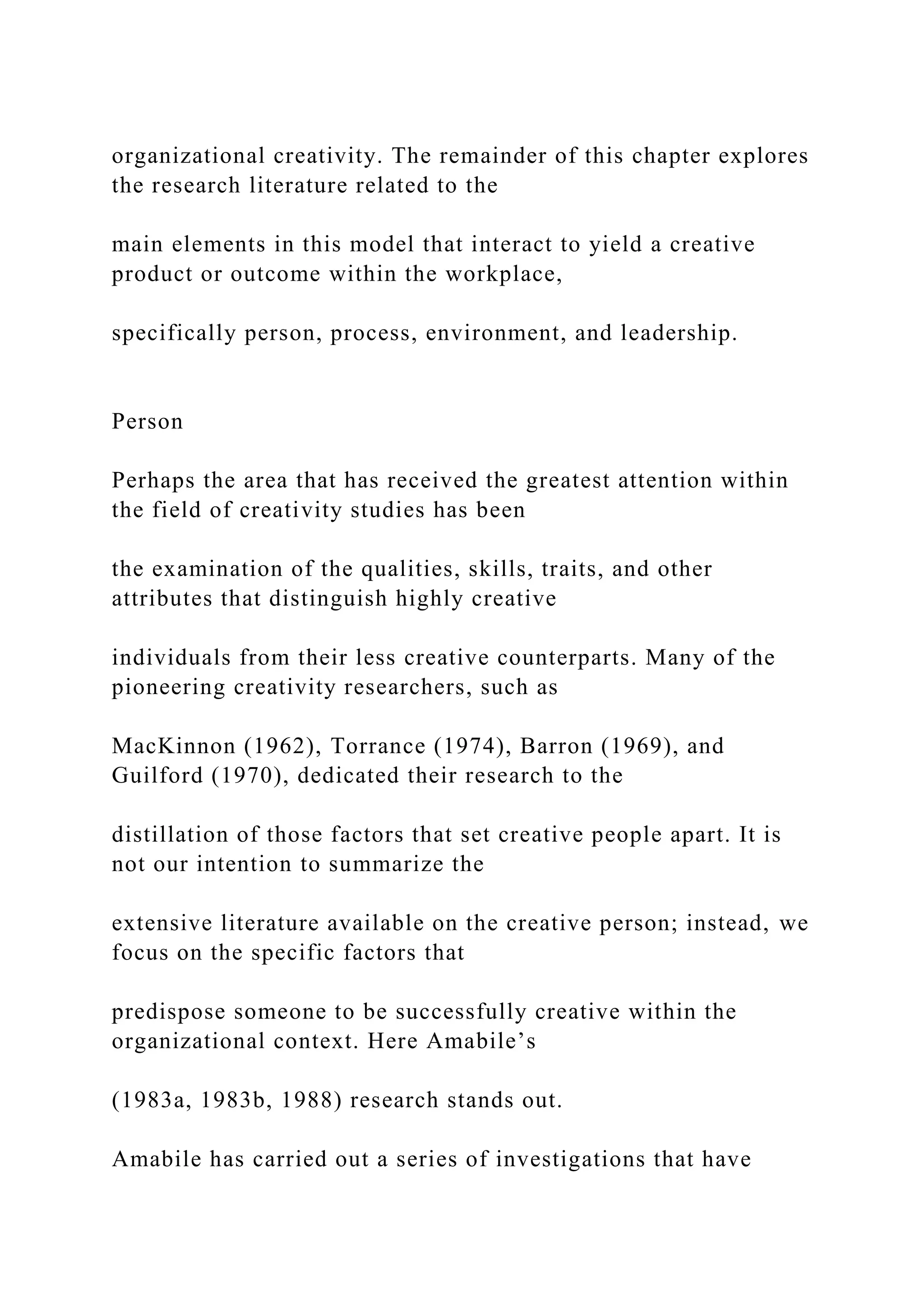 organizational creativity. The remainder of this chapter explores
the research literature related to the
main elements in this model that interact to yield a creative
product or outcome within the workplace,
specifically person, process, environment, and leadership.
Person
Perhaps the area that has received the greatest attention within
the field of creativity studies has been
the examination of the qualities, skills, traits, and other
attributes that distinguish highly creative
individuals from their less creative counterparts. Many of the
pioneering creativity researchers, such as
MacKinnon (1962), Torrance (1974), Barron (1969), and
Guilford (1970), dedicated their research to the
distillation of those factors that set creative people apart. It is
not our intention to summarize the
extensive literature available on the creative person; instead, we
focus on the specific factors that
predispose someone to be successfully creative within the
organizational context. Here Amabile’s
(1983a, 1983b, 1988) research stands out.
Amabile has carried out a series of investigations that have
 