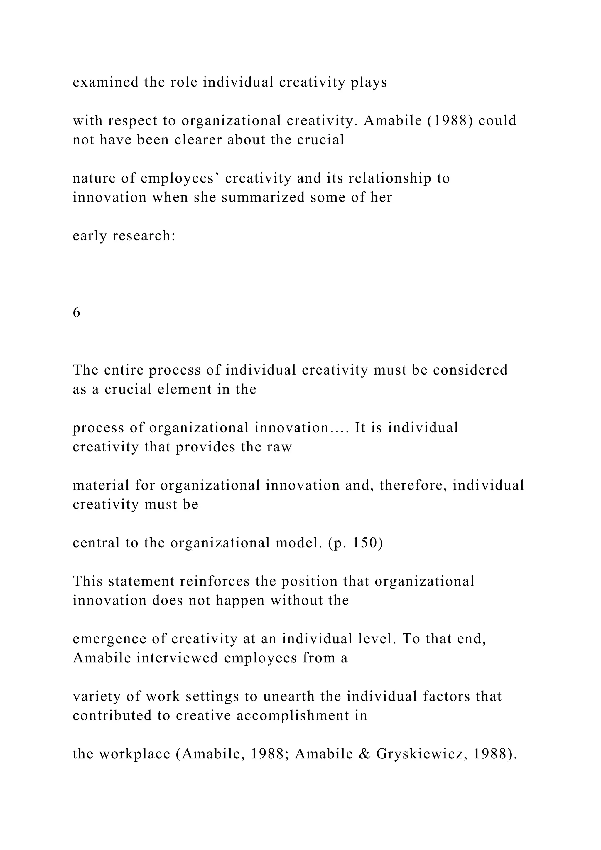 examined the role individual creativity plays
with respect to organizational creativity. Amabile (1988) could
not have been clearer about the crucial
nature of employees’ creativity and its relationship to
innovation when she summarized some of her
early research:
6
The entire process of individual creativity must be considered
as a crucial element in the
process of organizational innovation…. It is individual
creativity that provides the raw
material for organizational innovation and, therefore, individual
creativity must be
central to the organizational model. (p. 150)
This statement reinforces the position that organizational
innovation does not happen without the
emergence of creativity at an individual level. To that end,
Amabile interviewed employees from a
variety of work settings to unearth the individual factors that
contributed to creative accomplishment in
the workplace (Amabile, 1988; Amabile & Gryskiewicz, 1988).
 