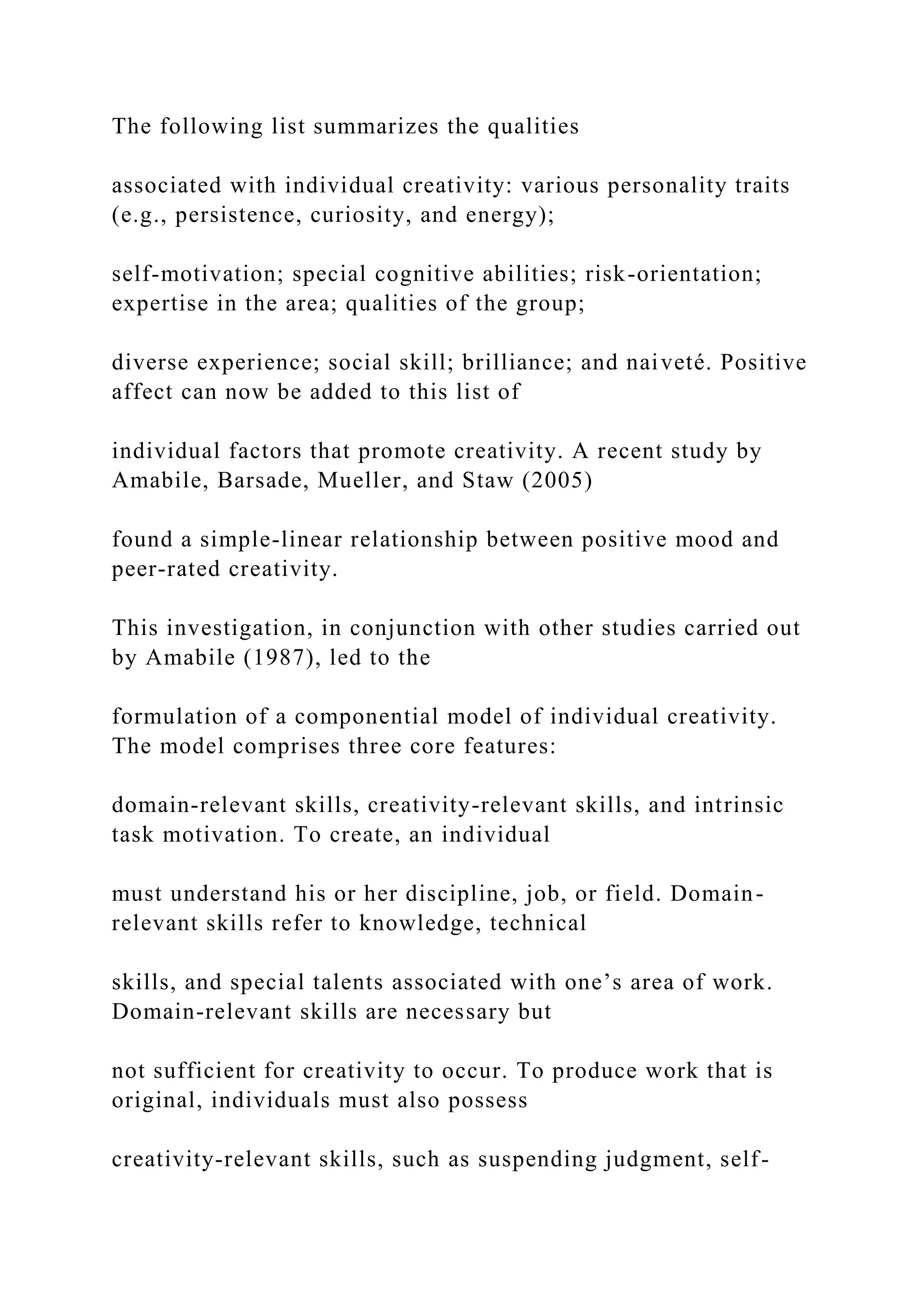 The following list summarizes the qualities
associated with individual creativity: various personality traits
(e.g., persistence, curiosity, and energy);
self-motivation; special cognitive abilities; risk-orientation;
expertise in the area; qualities of the group;
diverse experience; social skill; brilliance; and naiveté. Positive
affect can now be added to this list of
individual factors that promote creativity. A recent study by
Amabile, Barsade, Mueller, and Staw (2005)
found a simple-linear relationship between positive mood and
peer-rated creativity.
This investigation, in conjunction with other studies carried out
by Amabile (1987), led to the
formulation of a componential model of individual creativity.
The model comprises three core features:
domain-relevant skills, creativity-relevant skills, and intrinsic
task motivation. To create, an individual
must understand his or her discipline, job, or field. Domain-
relevant skills refer to knowledge, technical
skills, and special talents associated with one’s area of work.
Domain-relevant skills are necessary but
not sufficient for creativity to occur. To produce work that is
original, individuals must also possess
creativity-relevant skills, such as suspending judgment, self-
 