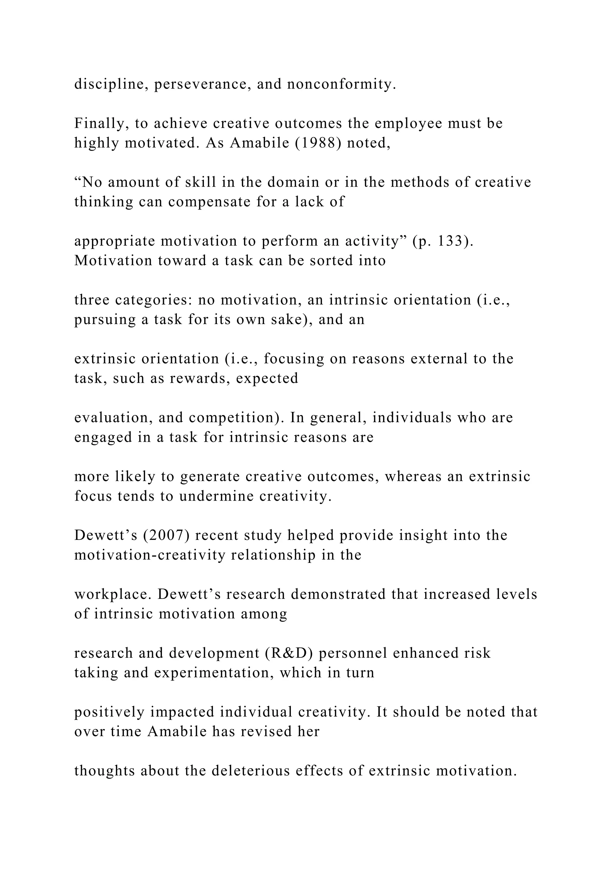 discipline, perseverance, and nonconformity.
Finally, to achieve creative outcomes the employee must be
highly motivated. As Amabile (1988) noted,
“No amount of skill in the domain or in the methods of creative
thinking can compensate for a lack of
appropriate motivation to perform an activity” (p. 133).
Motivation toward a task can be sorted into
three categories: no motivation, an intrinsic orientation (i.e.,
pursuing a task for its own sake), and an
extrinsic orientation (i.e., focusing on reasons external to the
task, such as rewards, expected
evaluation, and competition). In general, individuals who are
engaged in a task for intrinsic reasons are
more likely to generate creative outcomes, whereas an extrinsic
focus tends to undermine creativity.
Dewett’s (2007) recent study helped provide insight into the
motivation-creativity relationship in the
workplace. Dewett’s research demonstrated that increased levels
of intrinsic motivation among
research and development (R&D) personnel enhanced risk
taking and experimentation, which in turn
positively impacted individual creativity. It should be noted that
over time Amabile has revised her
thoughts about the deleterious effects of extrinsic motivation.
 