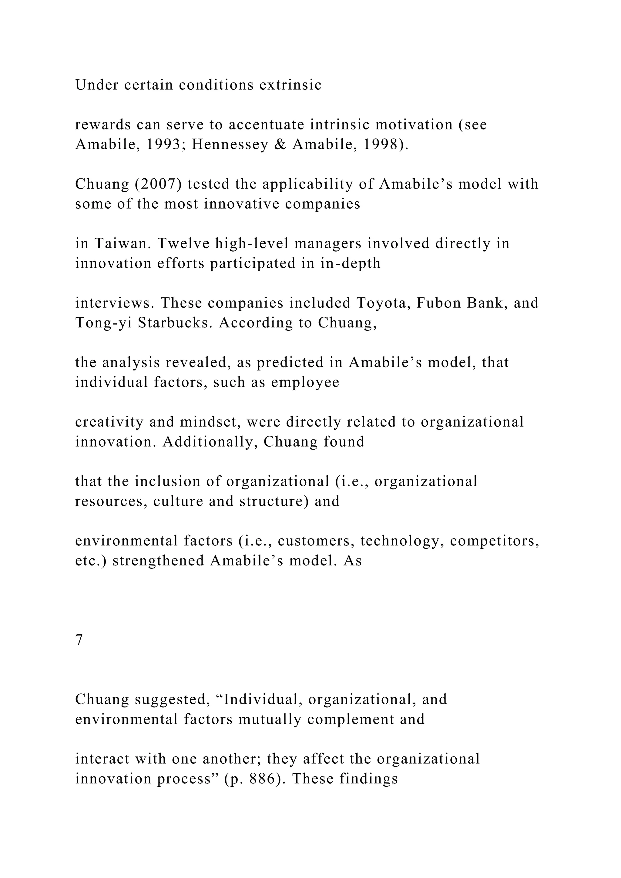 Under certain conditions extrinsic
rewards can serve to accentuate intrinsic motivation (see
Amabile, 1993; Hennessey & Amabile, 1998).
Chuang (2007) tested the applicability of Amabile’s model with
some of the most innovative companies
in Taiwan. Twelve high-level managers involved directly in
innovation efforts participated in in-depth
interviews. These companies included Toyota, Fubon Bank, and
Tong-yi Starbucks. According to Chuang,
the analysis revealed, as predicted in Amabile’s model, that
individual factors, such as employee
creativity and mindset, were directly related to organizational
innovation. Additionally, Chuang found
that the inclusion of organizational (i.e., organizational
resources, culture and structure) and
environmental factors (i.e., customers, technology, competitors,
etc.) strengthened Amabile’s model. As
7
Chuang suggested, “Individual, organizational, and
environmental factors mutually complement and
interact with one another; they affect the organizational
innovation process” (p. 886). These findings
 
