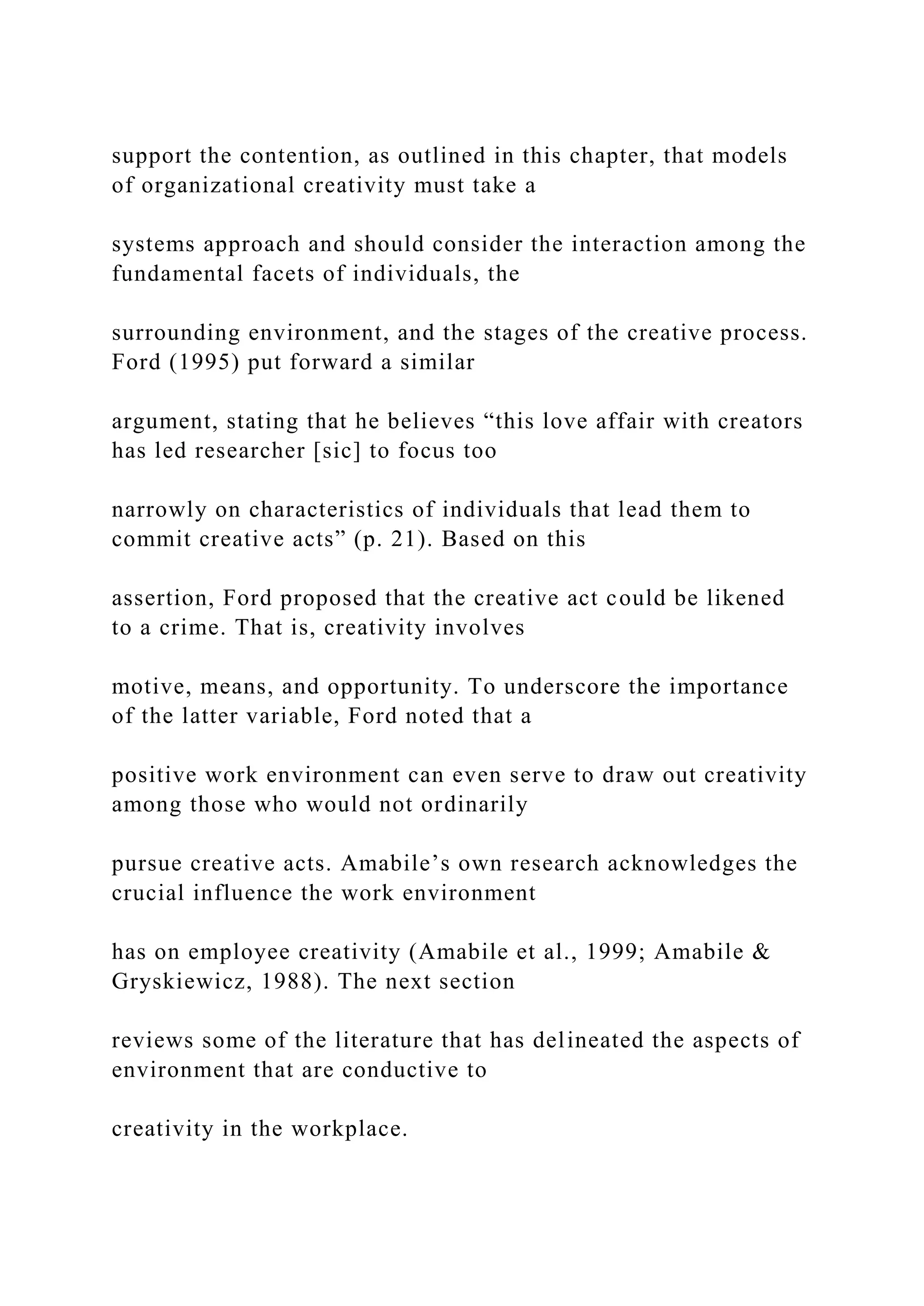support the contention, as outlined in this chapter, that models
of organizational creativity must take a
systems approach and should consider the interaction among the
fundamental facets of individuals, the
surrounding environment, and the stages of the creative process.
Ford (1995) put forward a similar
argument, stating that he believes “this love affair with creators
has led researcher [sic] to focus too
narrowly on characteristics of individuals that lead them to
commit creative acts” (p. 21). Based on this
assertion, Ford proposed that the creative act could be likened
to a crime. That is, creativity involves
motive, means, and opportunity. To underscore the importance
of the latter variable, Ford noted that a
positive work environment can even serve to draw out creativity
among those who would not ordinarily
pursue creative acts. Amabile’s own research acknowledges the
crucial influence the work environment
has on employee creativity (Amabile et al., 1999; Amabile &
Gryskiewicz, 1988). The next section
reviews some of the literature that has delineated the aspects of
environment that are conductive to
creativity in the workplace.
 