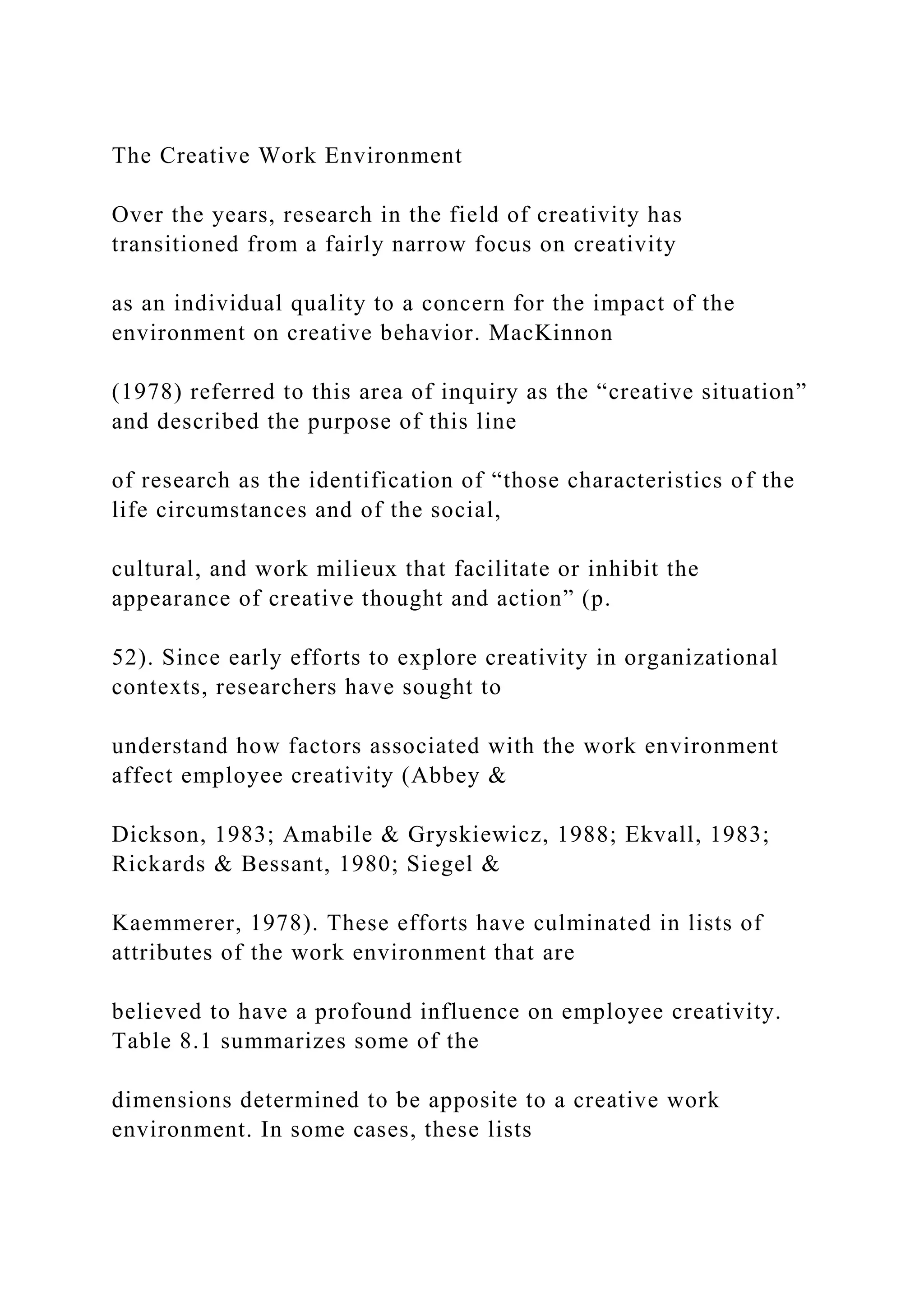 The Creative Work Environment
Over the years, research in the field of creativity has
transitioned from a fairly narrow focus on creativity
as an individual quality to a concern for the impact of the
environment on creative behavior. MacKinnon
(1978) referred to this area of inquiry as the “creative situation”
and described the purpose of this line
of research as the identification of “those characteristics of the
life circumstances and of the social,
cultural, and work milieux that facilitate or inhibit the
appearance of creative thought and action” (p.
52). Since early efforts to explore creativity in organizational
contexts, researchers have sought to
understand how factors associated with the work environment
affect employee creativity (Abbey &
Dickson, 1983; Amabile & Gryskiewicz, 1988; Ekvall, 1983;
Rickards & Bessant, 1980; Siegel &
Kaemmerer, 1978). These efforts have culminated in lists of
attributes of the work environment that are
believed to have a profound influence on employee creativity.
Table 8.1 summarizes some of the
dimensions determined to be apposite to a creative work
environment. In some cases, these lists
 