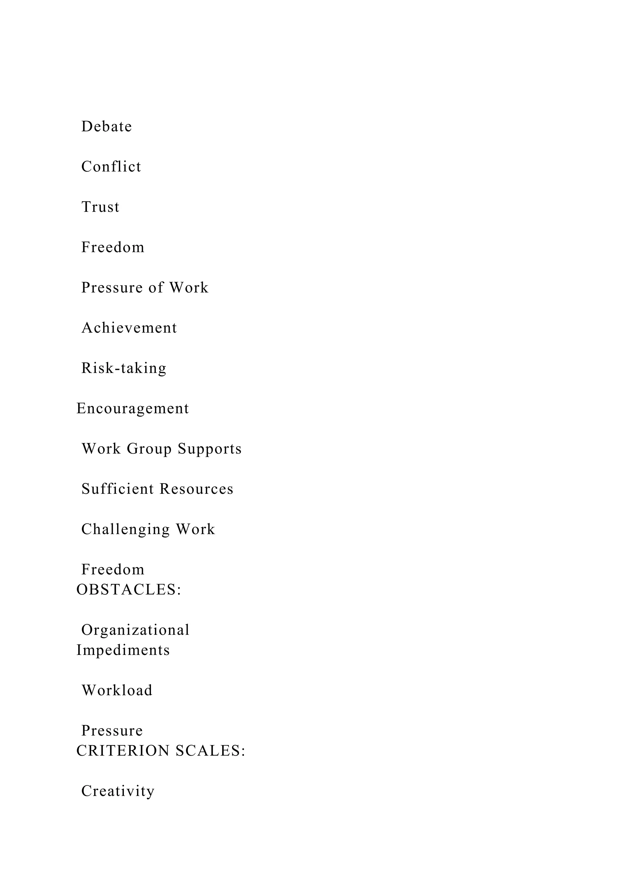 Debate
Conflict
Trust
Freedom
Pressure of Work
Achievement
Risk-taking
Encouragement
Work Group Supports
Sufficient Resources
Challenging Work
Freedom
OBSTACLES:
Organizational
Impediments
Workload
Pressure
CRITERION SCALES:
Creativity
 