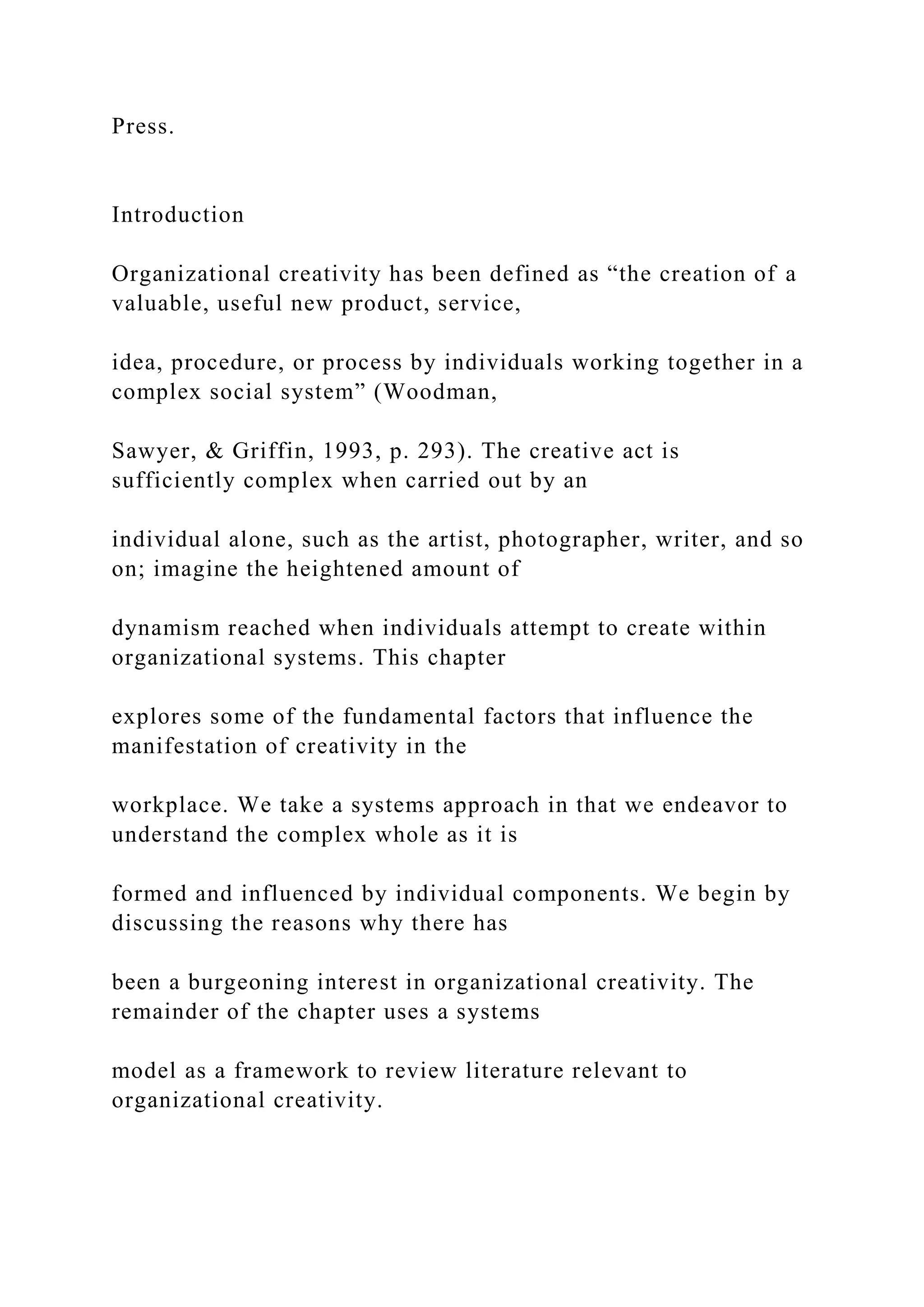 Press.
Introduction
Organizational creativity has been defined as “the creation of a
valuable, useful new product, service,
idea, procedure, or process by individuals working together in a
complex social system” (Woodman,
Sawyer, & Griffin, 1993, p. 293). The creative act is
sufficiently complex when carried out by an
individual alone, such as the artist, photographer, writer, and so
on; imagine the heightened amount of
dynamism reached when individuals attempt to create within
organizational systems. This chapter
explores some of the fundamental factors that influence the
manifestation of creativity in the
workplace. We take a systems approach in that we endeavor to
understand the complex whole as it is
formed and influenced by individual components. We begin by
discussing the reasons why there has
been a burgeoning interest in organizational creativity. The
remainder of the chapter uses a systems
model as a framework to review literature relevant to
organizational creativity.
 