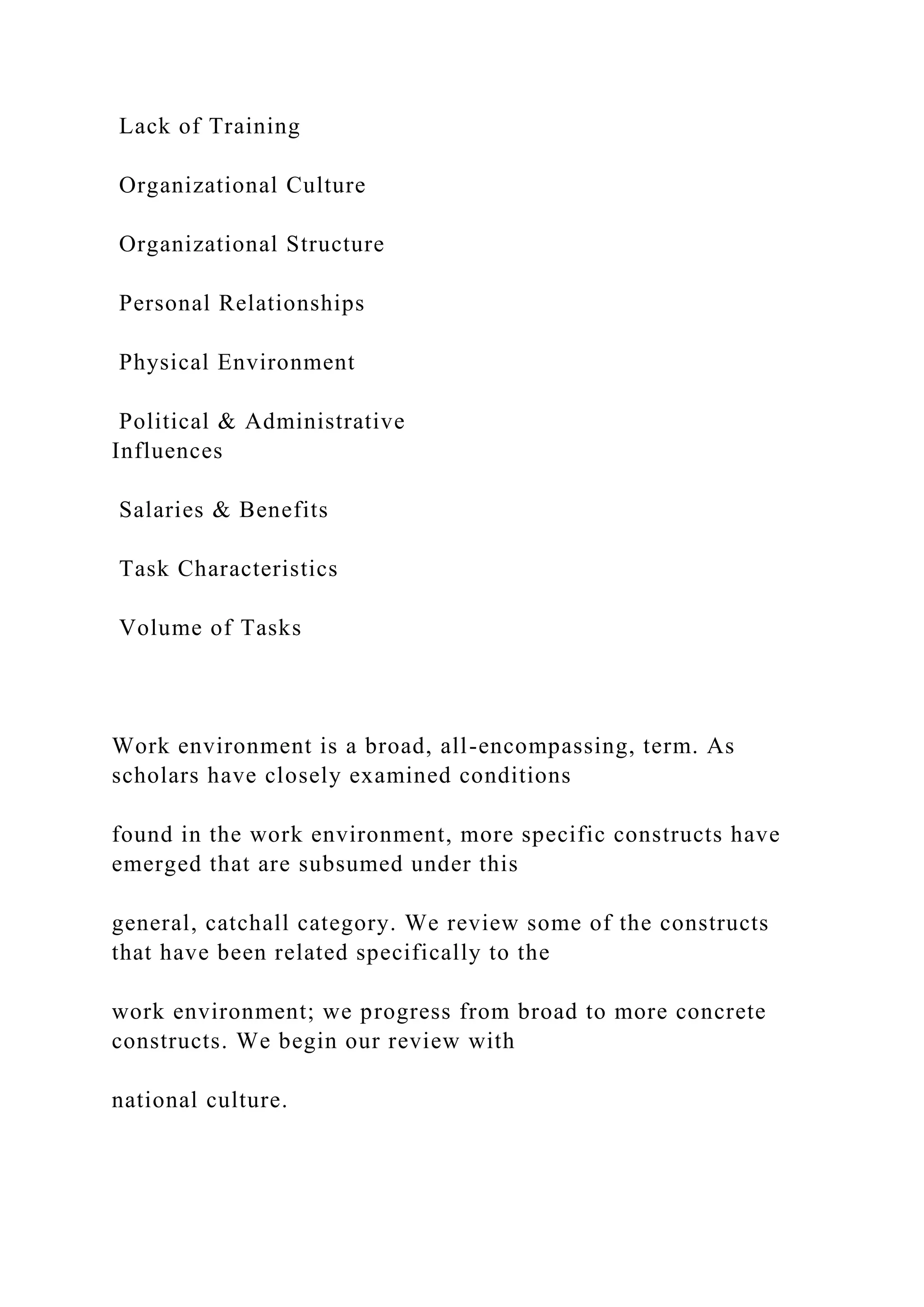 Lack of Training
Organizational Culture
Organizational Structure
Personal Relationships
Physical Environment
Political & Administrative
Influences
Salaries & Benefits
Task Characteristics
Volume of Tasks
Work environment is a broad, all-encompassing, term. As
scholars have closely examined conditions
found in the work environment, more specific constructs have
emerged that are subsumed under this
general, catchall category. We review some of the constructs
that have been related specifically to the
work environment; we progress from broad to more concrete
constructs. We begin our review with
national culture.
 