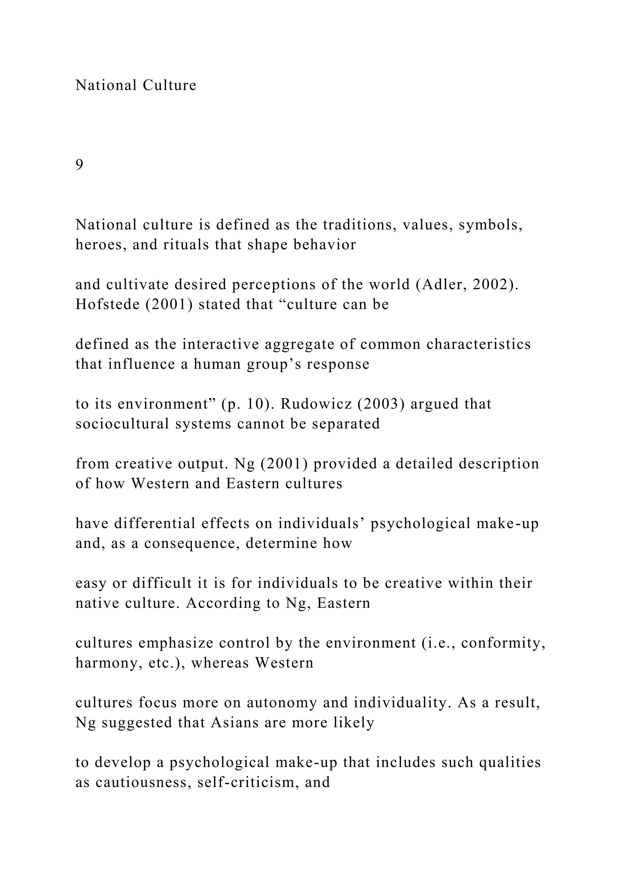 National Culture
9
National culture is defined as the traditions, values, symbols,
heroes, and rituals that shape behavior
and cultivate desired perceptions of the world (Adler, 2002).
Hofstede (2001) stated that “culture can be
defined as the interactive aggregate of common characteristics
that influence a human group’s response
to its environment” (p. 10). Rudowicz (2003) argued that
sociocultural systems cannot be separated
from creative output. Ng (2001) provided a detailed description
of how Western and Eastern cultures
have differential effects on individuals’ psychological make-up
and, as a consequence, determine how
easy or difficult it is for individuals to be creative within their
native culture. According to Ng, Eastern
cultures emphasize control by the environment (i.e., conformity,
harmony, etc.), whereas Western
cultures focus more on autonomy and individuality. As a result,
Ng suggested that Asians are more likely
to develop a psychological make-up that includes such qualities
as cautiousness, self-criticism, and
 