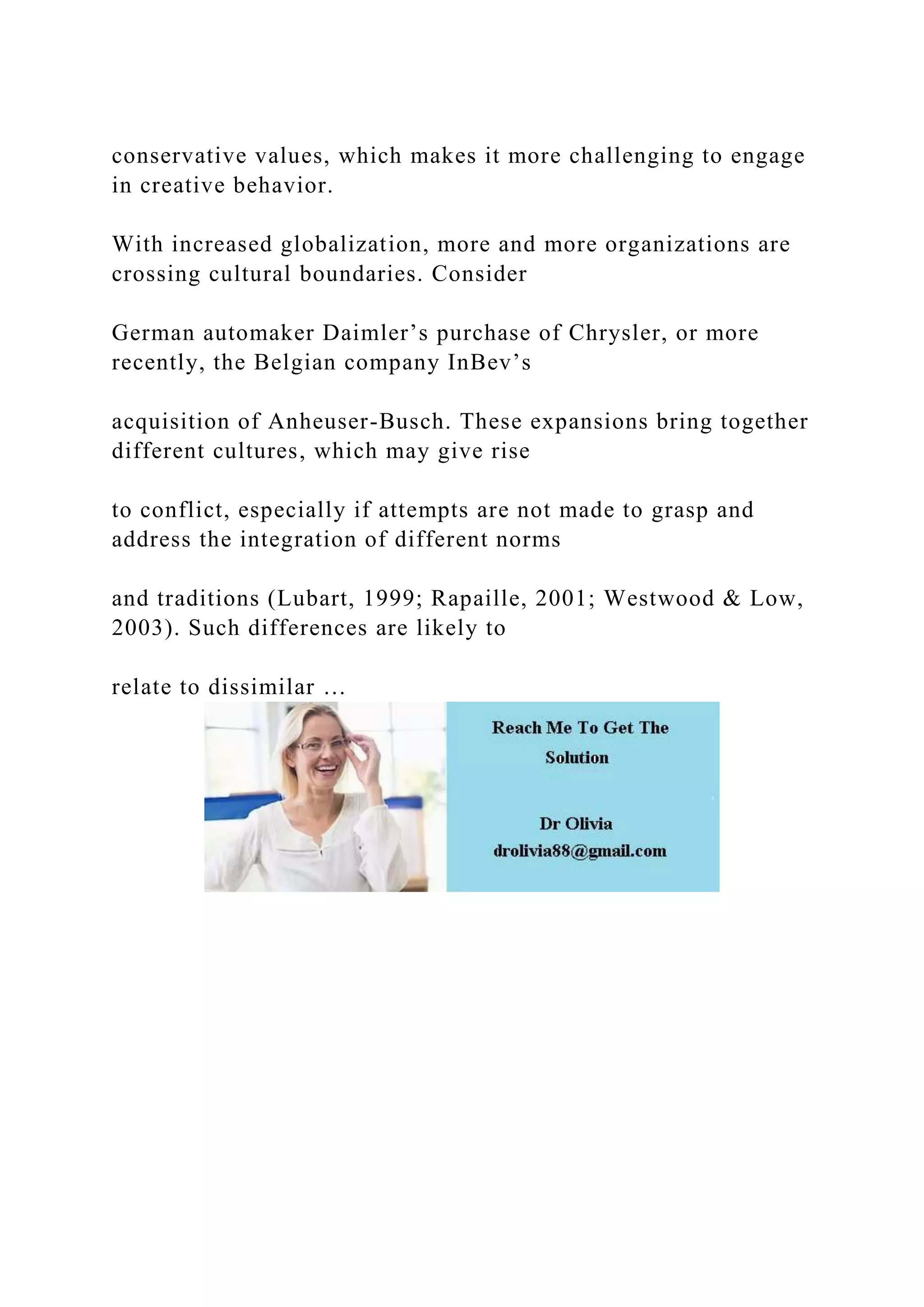 conservative values, which makes it more challenging to engage
in creative behavior.
With increased globalization, more and more organizations are
crossing cultural boundaries. Consider
German automaker Daimler’s purchase of Chrysler, or more
recently, the Belgian company InBev’s
acquisition of Anheuser-Busch. These expansions bring together
different cultures, which may give rise
to conflict, especially if attempts are not made to grasp and
address the integration of different norms
and traditions (Lubart, 1999; Rapaille, 2001; Westwood & Low,
2003). Such differences are likely to
relate to dissimilar …
 